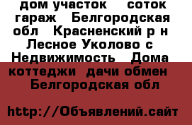 дом участок 25 соток гараж - Белгородская обл., Красненский р-н, Лесное Уколово с. Недвижимость » Дома, коттеджи, дачи обмен   . Белгородская обл.